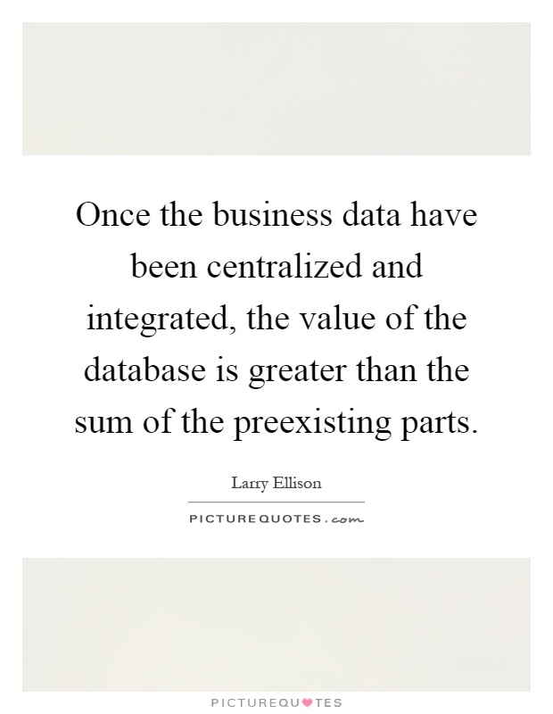 Once the business data have been centralized and integrated, the value of the database is greater than the sum of the preexisting parts Picture Quote #1