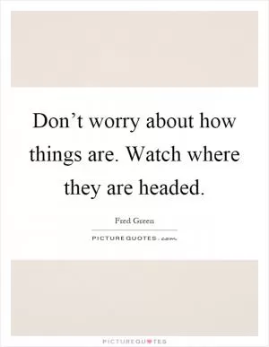 Don’t worry about how things are. Watch where they are headed Picture Quote #1