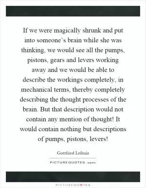 If we were magically shrunk and put into someone’s brain while she was thinking, we would see all the pumps, pistons, gears and levers working away and we would be able to describe the workings completely, in mechanical terms, thereby completely describing the thought processes of the brain. But that description would not contain any mention of thought! It would contain nothing but descriptions of pumps, pistons, levers! Picture Quote #1