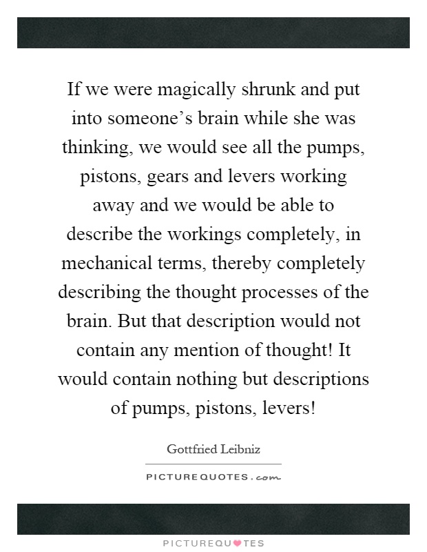 If we were magically shrunk and put into someone's brain while she was thinking, we would see all the pumps, pistons, gears and levers working away and we would be able to describe the workings completely, in mechanical terms, thereby completely describing the thought processes of the brain. But that description would not contain any mention of thought! It would contain nothing but descriptions of pumps, pistons, levers! Picture Quote #1