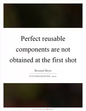 Perfect reusable components are not obtained at the first shot Picture Quote #1