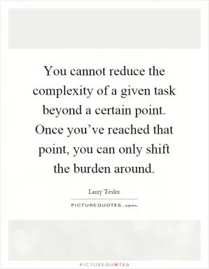You cannot reduce the complexity of a given task beyond a certain point. Once you’ve reached that point, you can only shift the burden around Picture Quote #1