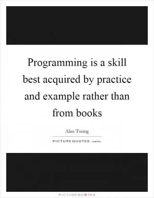 Programming is a skill best acquired by practice and example rather than from books Picture Quote #1