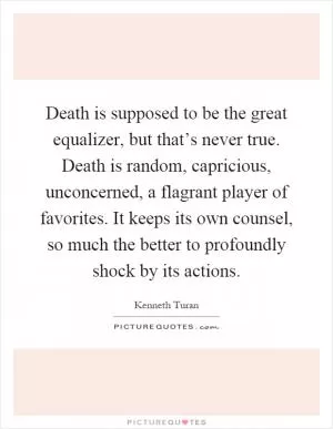 Death is supposed to be the great equalizer, but that’s never true. Death is random, capricious, unconcerned, a flagrant player of favorites. It keeps its own counsel, so much the better to profoundly shock by its actions Picture Quote #1