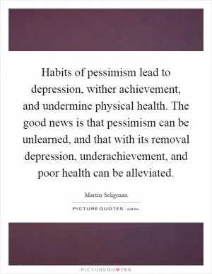 Habits of pessimism lead to depression, wither achievement, and undermine physical health. The good news is that pessimism can be unlearned, and that with its removal depression, underachievement, and poor health can be alleviated Picture Quote #1