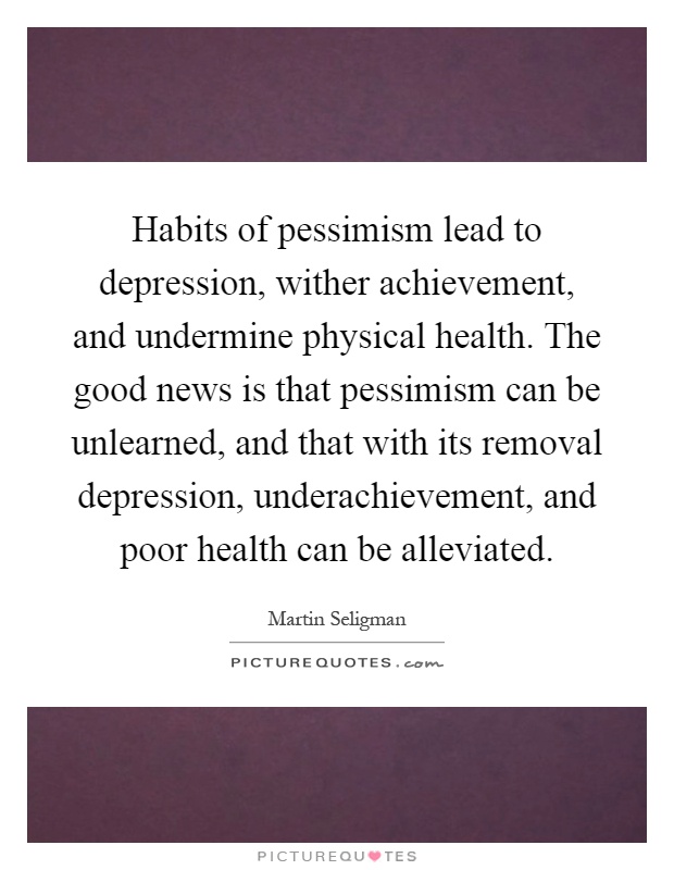 Habits of pessimism lead to depression, wither achievement, and undermine physical health. The good news is that pessimism can be unlearned, and that with its removal depression, underachievement, and poor health can be alleviated Picture Quote #1
