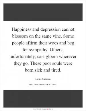 Happiness and depression cannot blossom on the same vine. Some people affirm their woes and beg for sympathy. Others, unfortunately, cast gloom wherever they go. These poor souls were born sick and tired Picture Quote #1