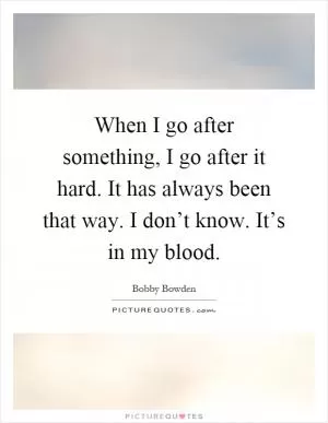 When I go after something, I go after it hard. It has always been that way. I don’t know. It’s in my blood Picture Quote #1