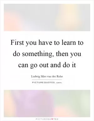 First you have to learn to do something, then you can go out and do it Picture Quote #1