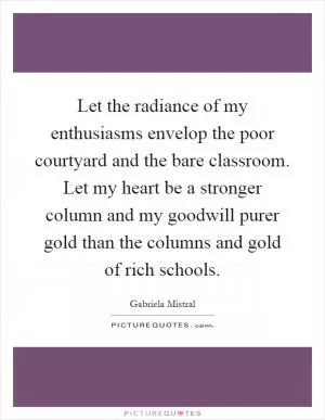 Let the radiance of my enthusiasms envelop the poor courtyard and the bare classroom. Let my heart be a stronger column and my goodwill purer gold than the columns and gold of rich schools Picture Quote #1