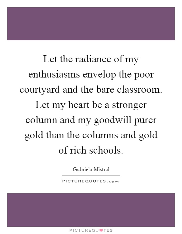 Let the radiance of my enthusiasms envelop the poor courtyard and the bare classroom. Let my heart be a stronger column and my goodwill purer gold than the columns and gold of rich schools Picture Quote #1