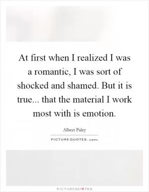At first when I realized I was a romantic, I was sort of shocked and shamed. But it is true... that the material I work most with is emotion Picture Quote #1