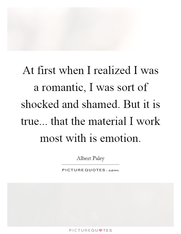 At first when I realized I was a romantic, I was sort of shocked and shamed. But it is true... that the material I work most with is emotion Picture Quote #1