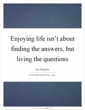 Enjoying life isn’t about finding the answers, but living the questions Picture Quote #1