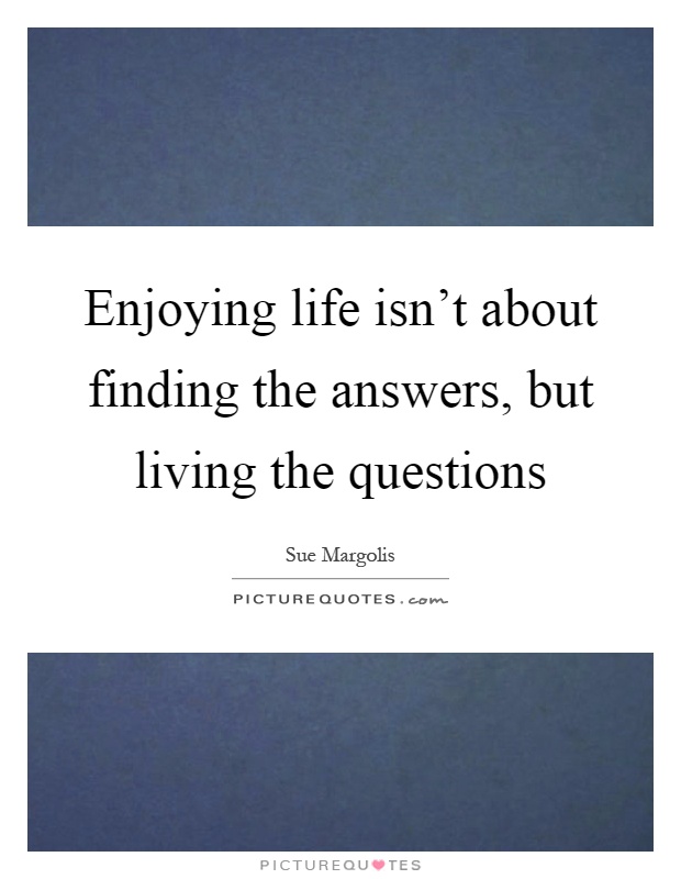 Enjoying life isn't about finding the answers, but living the questions Picture Quote #1