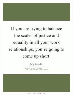 If you are trying to balance the scales of justice and equality in all your work relationships, you’re going to come up short Picture Quote #1