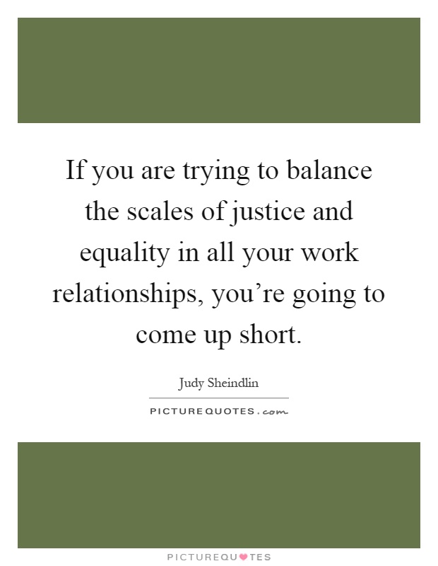 If you are trying to balance the scales of justice and equality in all your work relationships, you're going to come up short Picture Quote #1