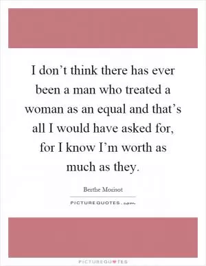I don’t think there has ever been a man who treated a woman as an equal and that’s all I would have asked for, for I know I’m worth as much as they Picture Quote #1