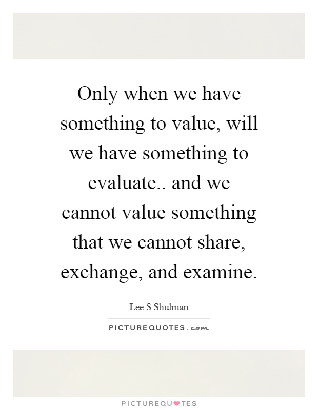 Only when we have something to value, will we have something to evaluate.. and we cannot value something that we cannot share, exchange, and examine Picture Quote #1