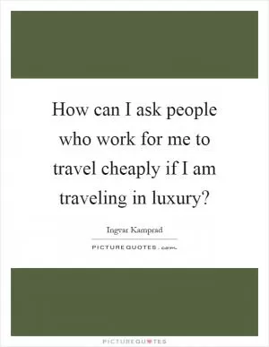 How can I ask people who work for me to travel cheaply if I am traveling in luxury? Picture Quote #1