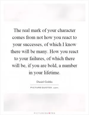 The real mark of your character comes from not how you react to your successes, of which I know there will be many. How you react to your failures, of which there will be, if you are bold, a number in your lifetime Picture Quote #1