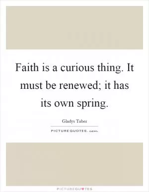 Faith is a curious thing. It must be renewed; it has its own spring Picture Quote #1