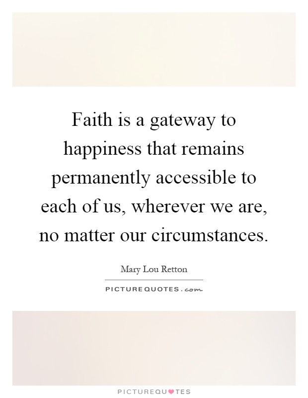Faith is a gateway to happiness that remains permanently accessible to each of us, wherever we are, no matter our circumstances Picture Quote #1