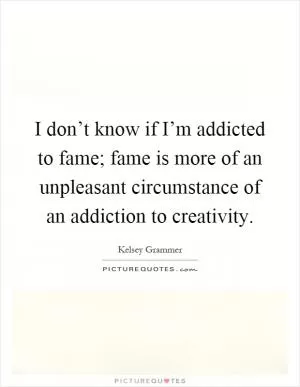 I don’t know if I’m addicted to fame; fame is more of an unpleasant circumstance of an addiction to creativity Picture Quote #1