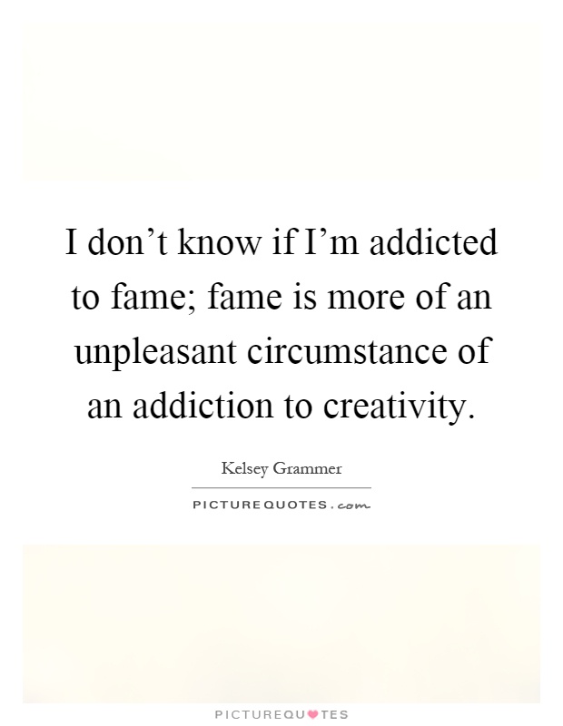 I don't know if I'm addicted to fame; fame is more of an unpleasant circumstance of an addiction to creativity Picture Quote #1
