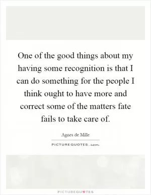 One of the good things about my having some recognition is that I can do something for the people I think ought to have more and correct some of the matters fate fails to take care of Picture Quote #1