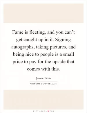 Fame is fleeting, and you can’t get caught up in it. Signing autographs, taking pictures, and being nice to people is a small price to pay for the upside that comes with this Picture Quote #1