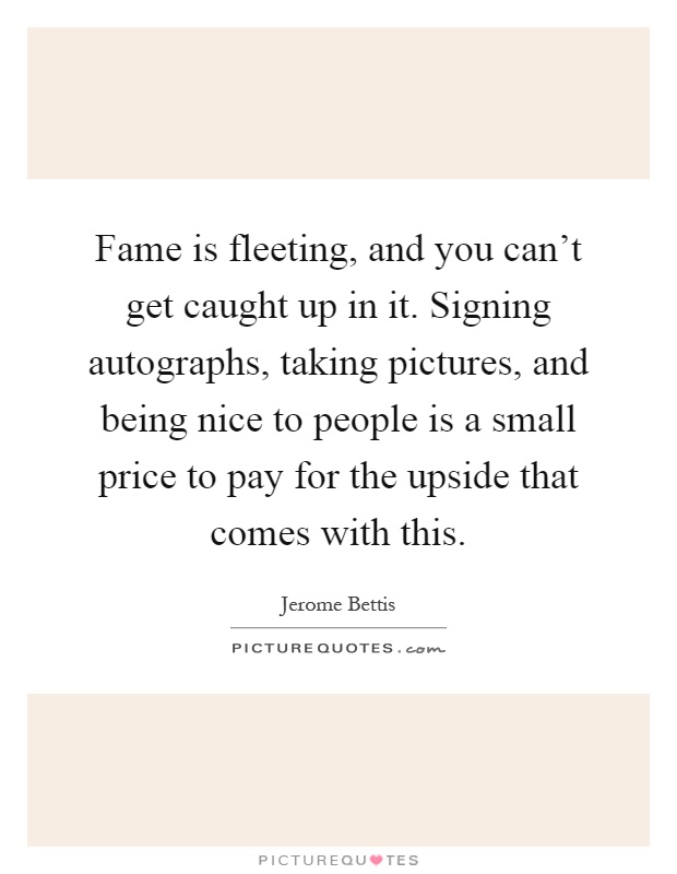 Fame is fleeting, and you can't get caught up in it. Signing autographs, taking pictures, and being nice to people is a small price to pay for the upside that comes with this Picture Quote #1