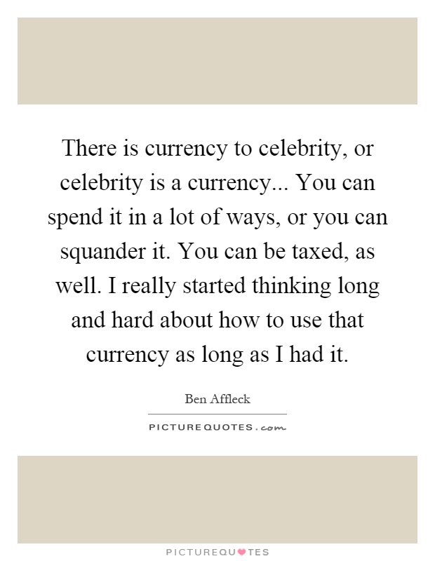 There is currency to celebrity, or celebrity is a currency... You can spend it in a lot of ways, or you can squander it. You can be taxed, as well. I really started thinking long and hard about how to use that currency as long as I had it Picture Quote #1