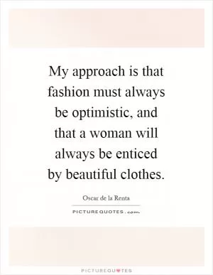 My approach is that fashion must always be optimistic, and that a woman will always be enticed by beautiful clothes Picture Quote #1