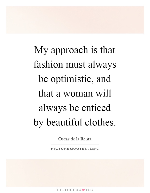 My approach is that fashion must always be optimistic, and that a woman will always be enticed by beautiful clothes Picture Quote #1