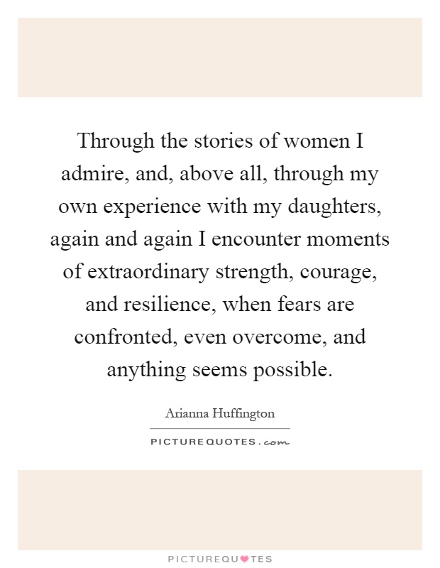 Through the stories of women I admire, and, above all, through my own experience with my daughters, again and again I encounter moments of extraordinary strength, courage, and resilience, when fears are confronted, even overcome, and anything seems possible Picture Quote #1