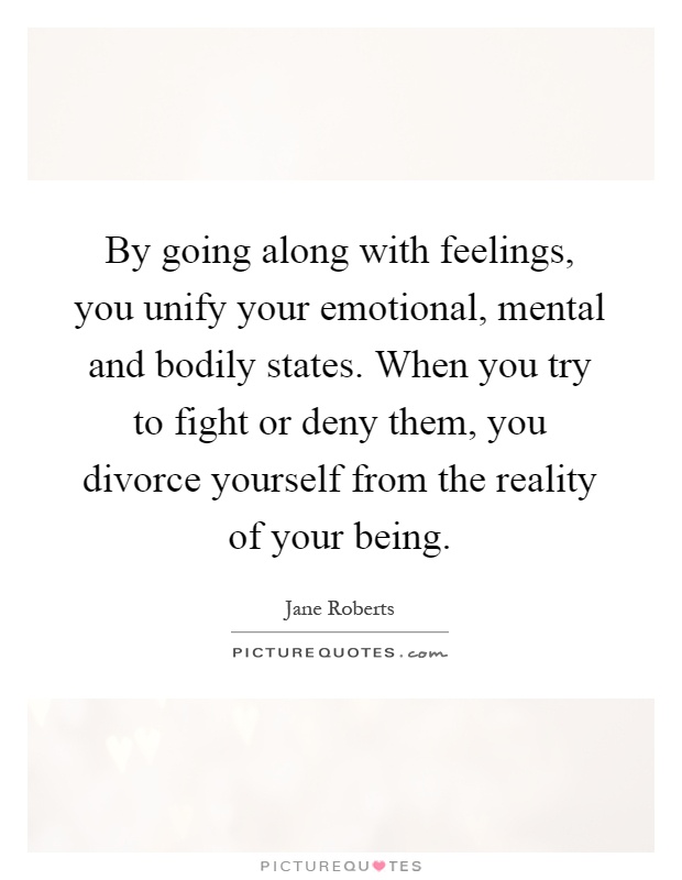 By going along with feelings, you unify your emotional, mental and bodily states. When you try to fight or deny them, you divorce yourself from the reality of your being Picture Quote #1