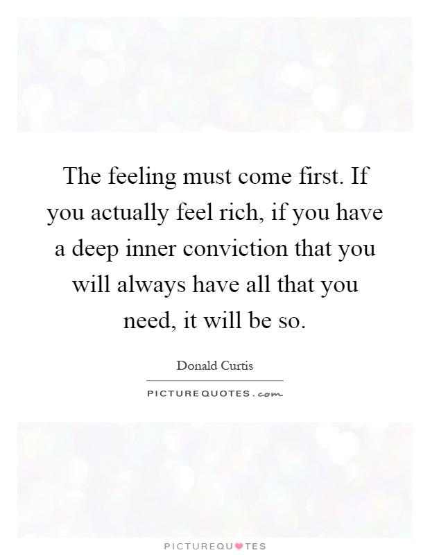 The feeling must come first. If you actually feel rich, if you have a deep inner conviction that you will always have all that you need, it will be so Picture Quote #1