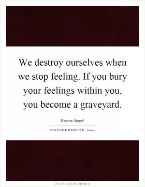 We destroy ourselves when we stop feeling. If you bury your feelings within you, you become a graveyard Picture Quote #1