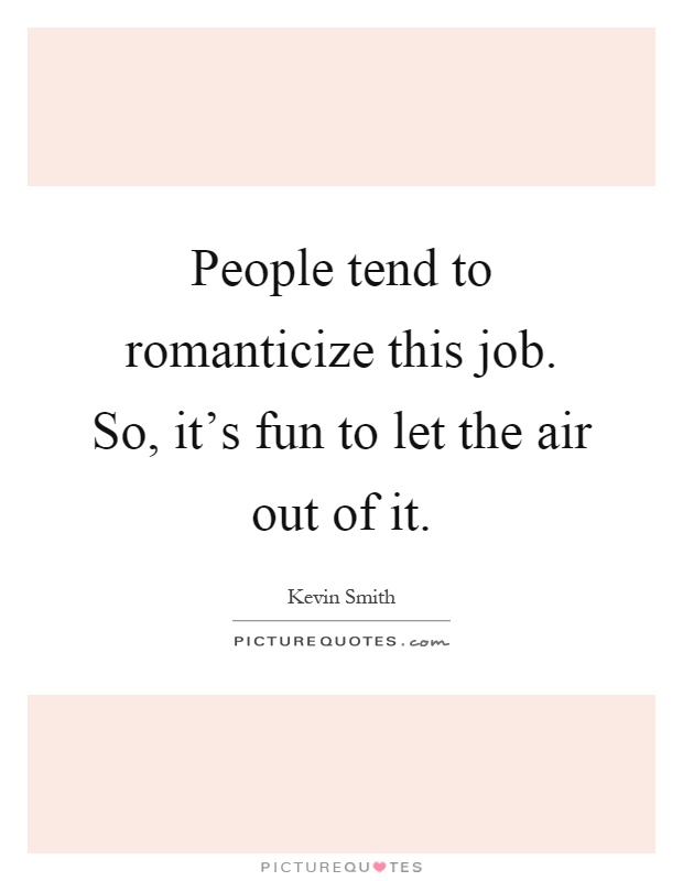 People tend to romanticize this job. So, it's fun to let the air out of it Picture Quote #1