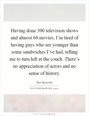 Having done 300 television shows and almost 60 movies, I’m tired of having guys who are younger than some sandwiches I’ve had, telling me to turn left at the couch. There’s no appreciation of actors and no sense of history Picture Quote #1