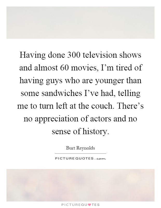 Having done 300 television shows and almost 60 movies, I'm tired of having guys who are younger than some sandwiches I've had, telling me to turn left at the couch. There's no appreciation of actors and no sense of history Picture Quote #1