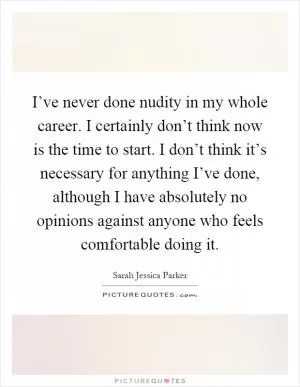 I’ve never done nudity in my whole career. I certainly don’t think now is the time to start. I don’t think it’s necessary for anything I’ve done, although I have absolutely no opinions against anyone who feels comfortable doing it Picture Quote #1