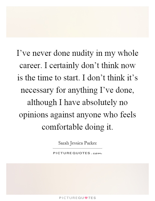 I've never done nudity in my whole career. I certainly don't think now is the time to start. I don't think it's necessary for anything I've done, although I have absolutely no opinions against anyone who feels comfortable doing it Picture Quote #1