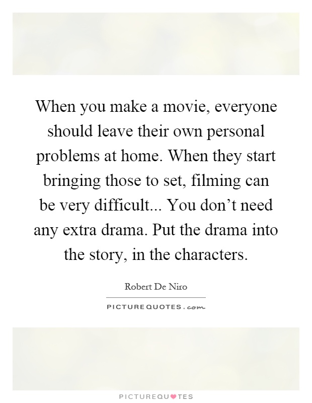 When you make a movie, everyone should leave their own personal problems at home. When they start bringing those to set, filming can be very difficult... You don't need any extra drama. Put the drama into the story, in the characters Picture Quote #1