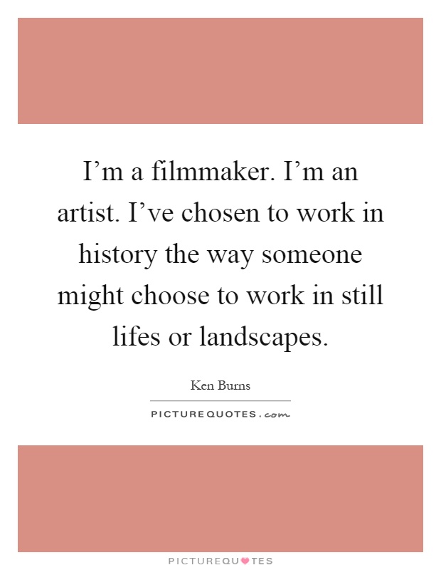 I'm a filmmaker. I'm an artist. I've chosen to work in history the way someone might choose to work in still lifes or landscapes Picture Quote #1