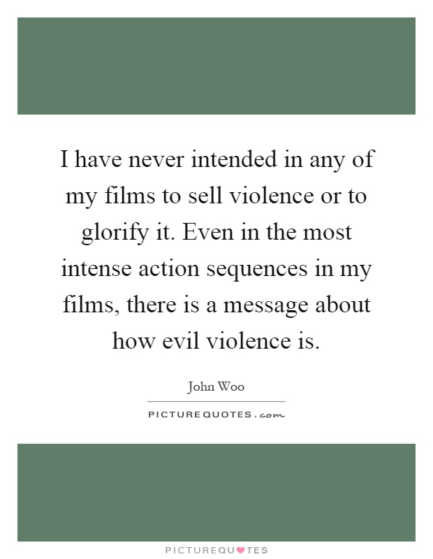 I have never intended in any of my films to sell violence or to glorify it. Even in the most intense action sequences in my films, there is a message about how evil violence is Picture Quote #1