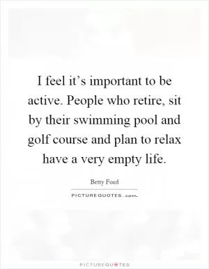 I feel it’s important to be active. People who retire, sit by their swimming pool and golf course and plan to relax have a very empty life Picture Quote #1