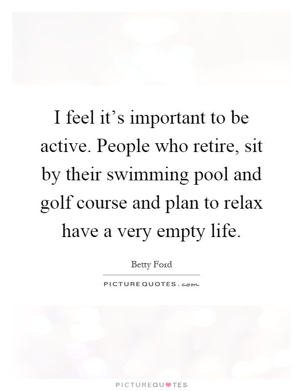I feel it's important to be active. People who retire, sit by their swimming pool and golf course and plan to relax have a very empty life Picture Quote #1