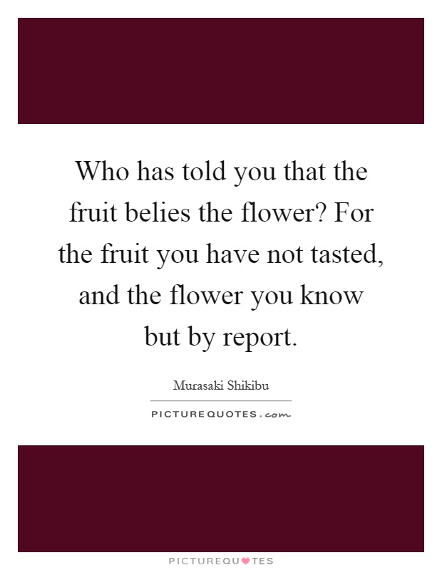 Who has told you that the fruit belies the flower? For the fruit you have not tasted, and the flower you know but by report Picture Quote #1